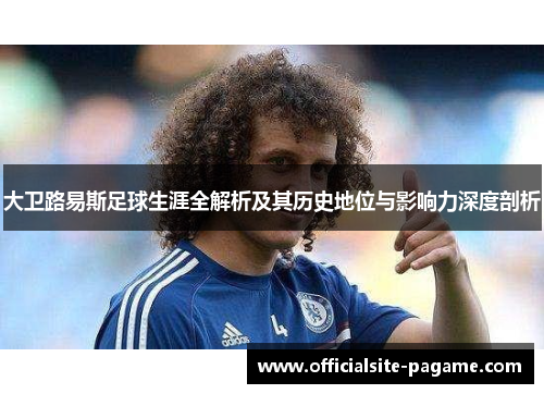 大卫路易斯足球生涯全解析及其历史地位与影响力深度剖析