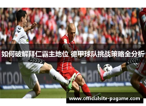 如何破解拜仁霸主地位 德甲球队挑战策略全分析 如何破解拜仁霸主地位 德甲球队挑战策略全分析