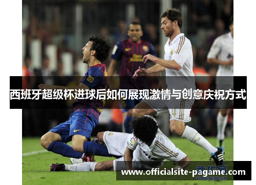 西班牙超级杯进球后如何展现激情与创意庆祝方式 西班牙超级杯进球后如何展现激情与创意庆祝方式