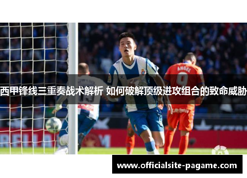 西甲锋线三重奏战术解析 如何破解顶级进攻组合的致命威胁 西甲锋线三重奏战术解析 如何破解顶级进攻组合的致命威胁