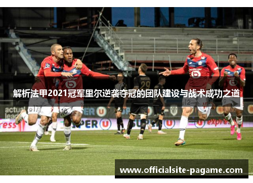 解析法甲2021冠军里尔逆袭夺冠的团队建设与战术成功之道 解析法甲2021冠军里尔逆袭夺冠的团队建设与战术成功之道