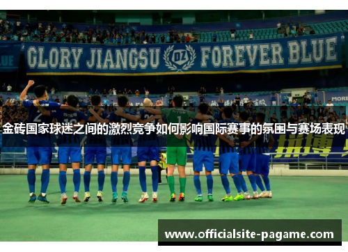 金砖国家球迷之间的激烈竞争如何影响国际赛事的氛围与赛场表现 金砖国家球迷之间的激烈竞争如何影响国际赛事的氛围与赛场表现