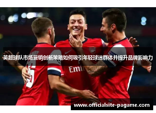 英超球队市场营销创新策略如何吸引年轻球迷群体并提升品牌影响力