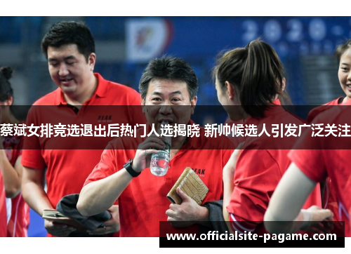 蔡斌女排竞选退出后热门人选揭晓 新帅候选人引发广泛关注