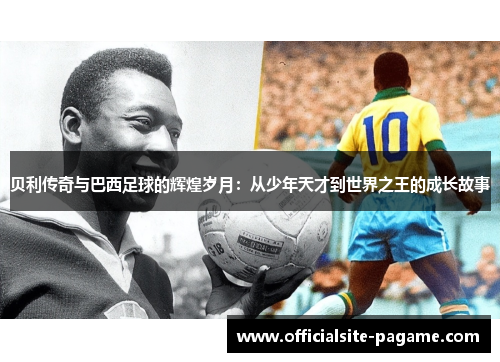 贝利传奇与巴西足球的辉煌岁月：从少年天才到世界之王的成长故事