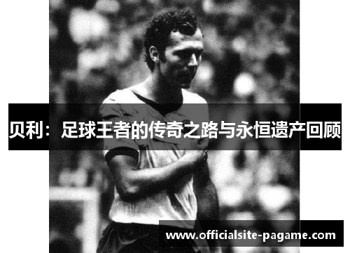 贝利：足球王者的传奇之路与永恒遗产回顾