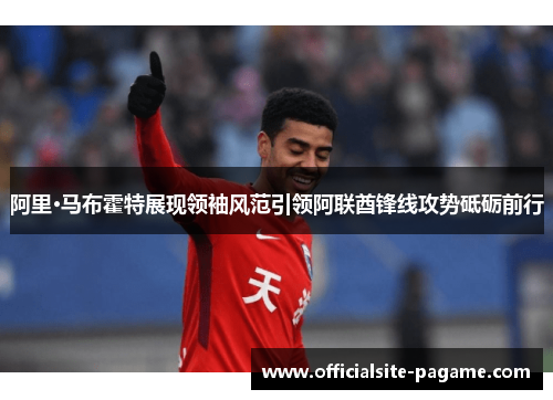 阿里·马布霍特展现领袖风范引领阿联酋锋线攻势砥砺前行